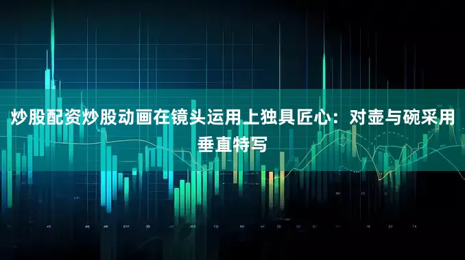 炒股配资炒股动画在镜头运用上独具匠心：对壶与碗采用垂直特写