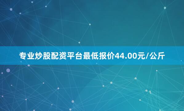 专业炒股配资平台最低报价44.00元/公斤