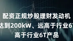 配资正规炒股理财发动机功率达到200kW、远高于行业6T产品