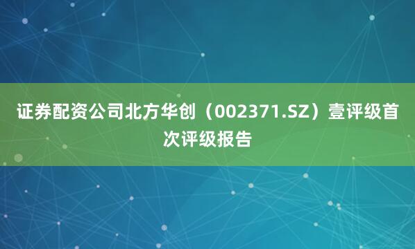 证券配资公司北方华创（002371.SZ）壹评级首次评级报告