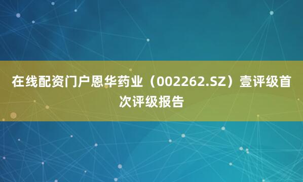 在线配资门户恩华药业（002262.SZ）壹评级首次评级报告