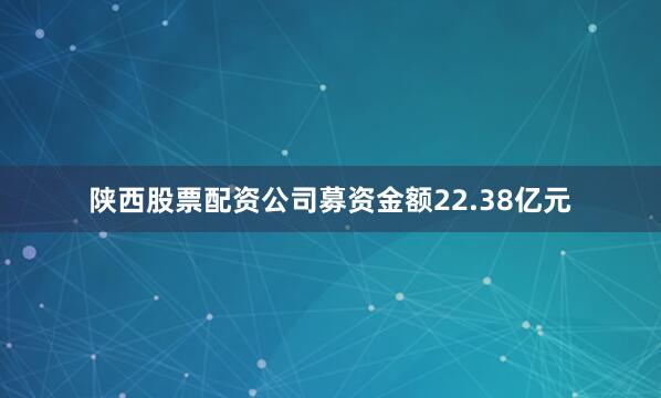 陕西股票配资公司募资金额22.38亿元